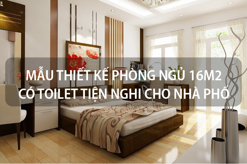 15+ Mẫu thiết kế phòng ngủ 16m2 có toilet tiện nghi dành cho nhà phố