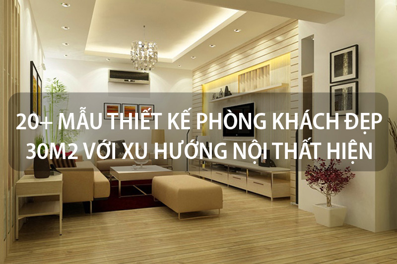 20+ Mẫu thiết kế phòng khách đẹp 30m2 với xu hướng nội thất hiện đại